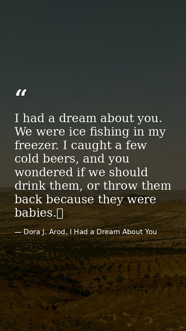 I had a dream about you. We were ice fishing in my freezer. I caught a few cold beers, and you wondered if we should dri — Dora J. Arod, I Had a Dream About You