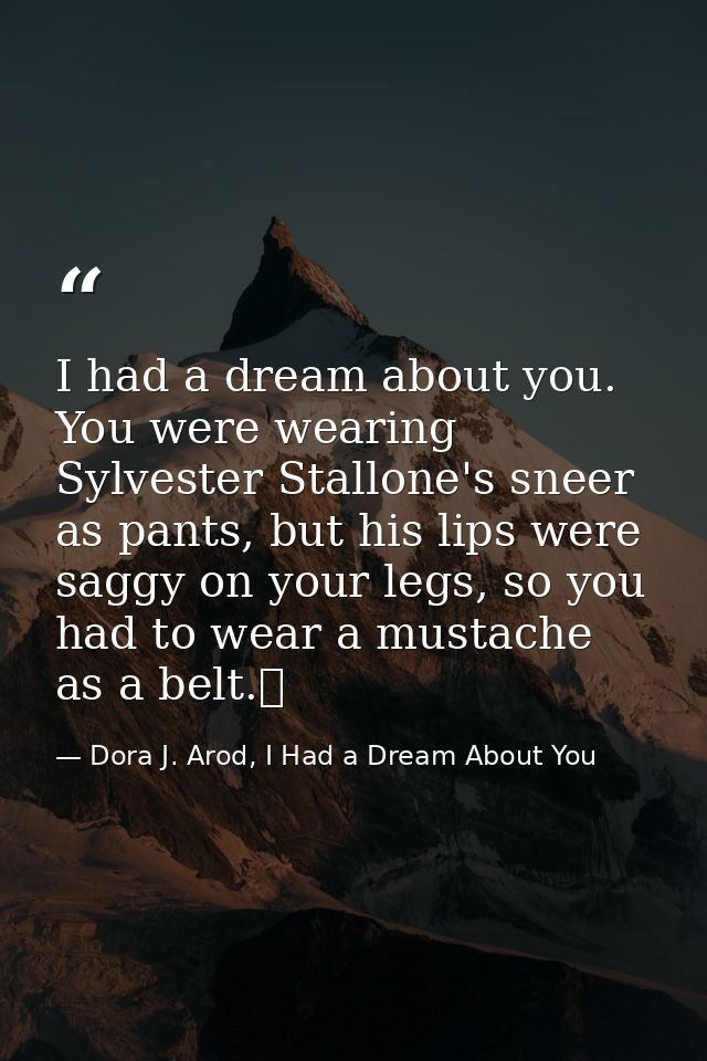 I had a dream about you. You were wearing Sylvester Stallone's sneer as pants, but his lips were saggy on your legs, so  — Dora J. Arod, I Had a Dream About You