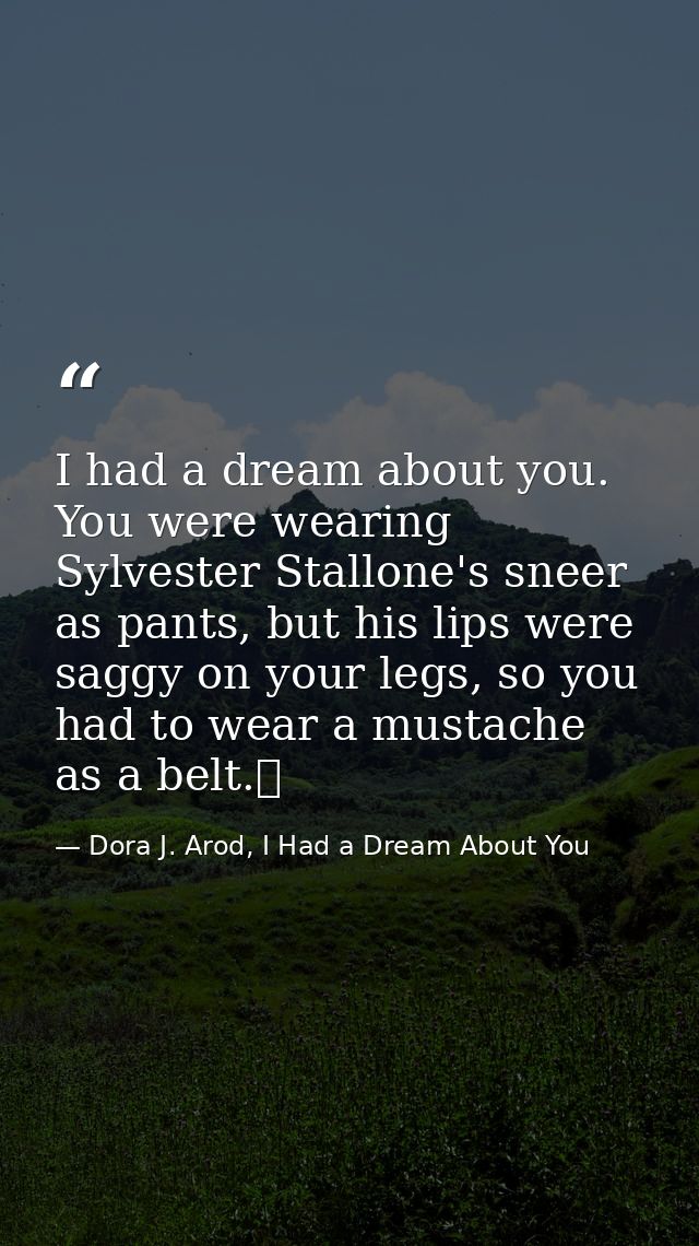 I had a dream about you. You were wearing Sylvester Stallone's sneer as pants, but his lips were saggy on your legs, so  — Dora J. Arod, I Had a Dream About You