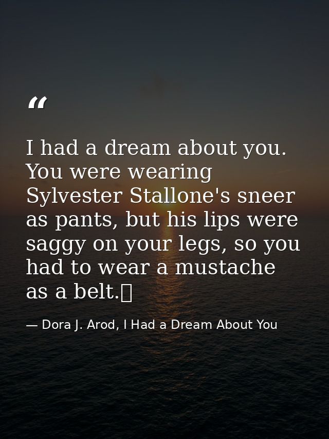 I had a dream about you. You were wearing Sylvester Stallone's sneer as pants, but his lips were saggy on your legs, so  — Dora J. Arod, I Had a Dream About You
