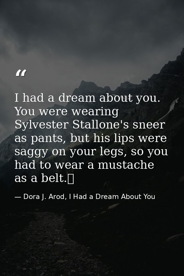 I had a dream about you. You were wearing Sylvester Stallone's sneer as pants, but his lips were saggy on your legs, so  — Dora J. Arod, I Had a Dream About You