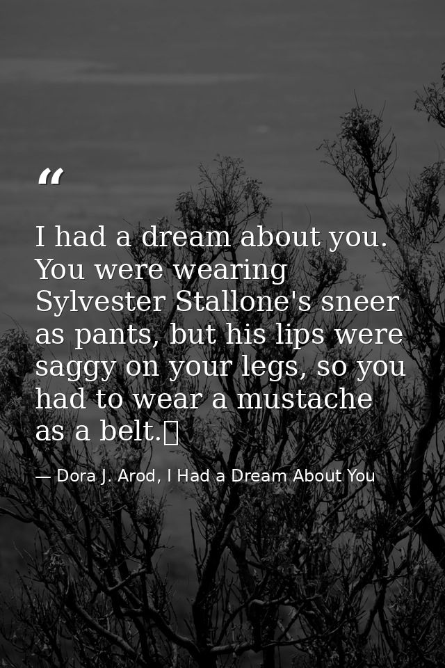I had a dream about you. You were wearing Sylvester Stallone's sneer as pants, but his lips were saggy on your legs, so  — Dora J. Arod, I Had a Dream About You