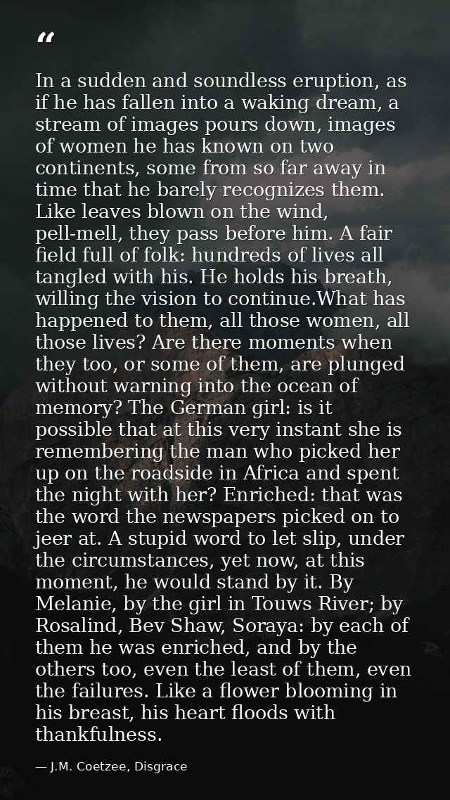 In a sudden and soundless eruption, as if he has fallen into a waking dream, a stream of images pours down, images of wo — J.M. Coetzee, Disgrace