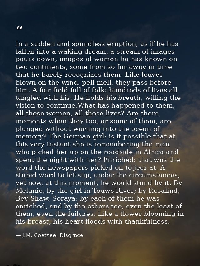 In a sudden and soundless eruption, as if he has fallen into a waking dream, a stream of images pours down, images of wo — J.M. Coetzee, Disgrace