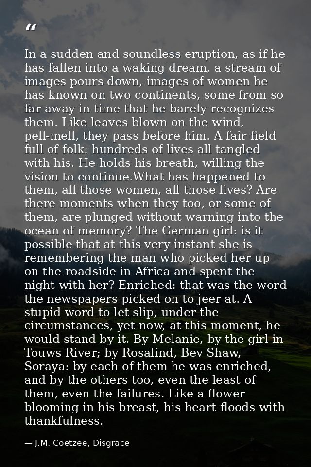 In a sudden and soundless eruption, as if he has fallen into a waking dream, a stream of images pours down, images of wo — J.M. Coetzee, Disgrace