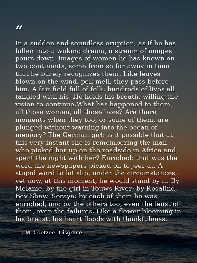 In a sudden and soundless eruption, as if he has fallen into a waking dream, a stream of images pours down, images of wo — J.M. Coetzee, Disgrace
