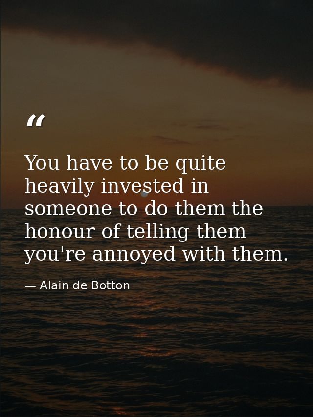 You have to be quite heavily invested in someone to do them the honour of telling them you're annoyed with them. — Alain de Botton