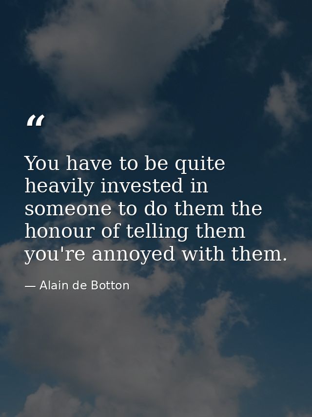 You have to be quite heavily invested in someone to do them the honour of telling them you're annoyed with them. — Alain de Botton
