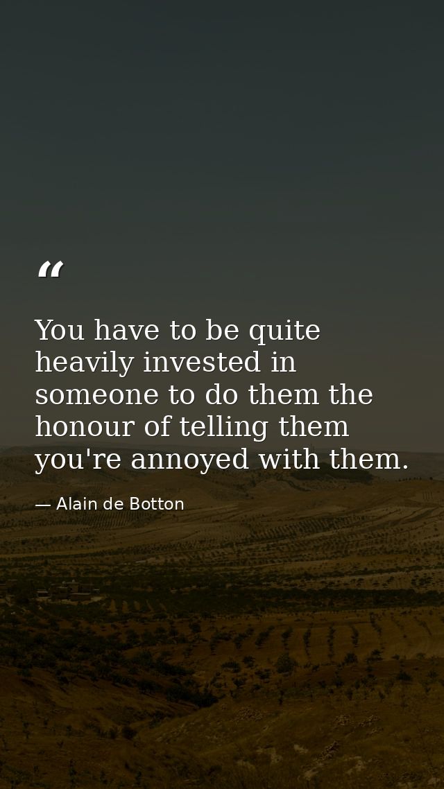 You have to be quite heavily invested in someone to do them the honour of telling them you're annoyed with them. — Alain de Botton