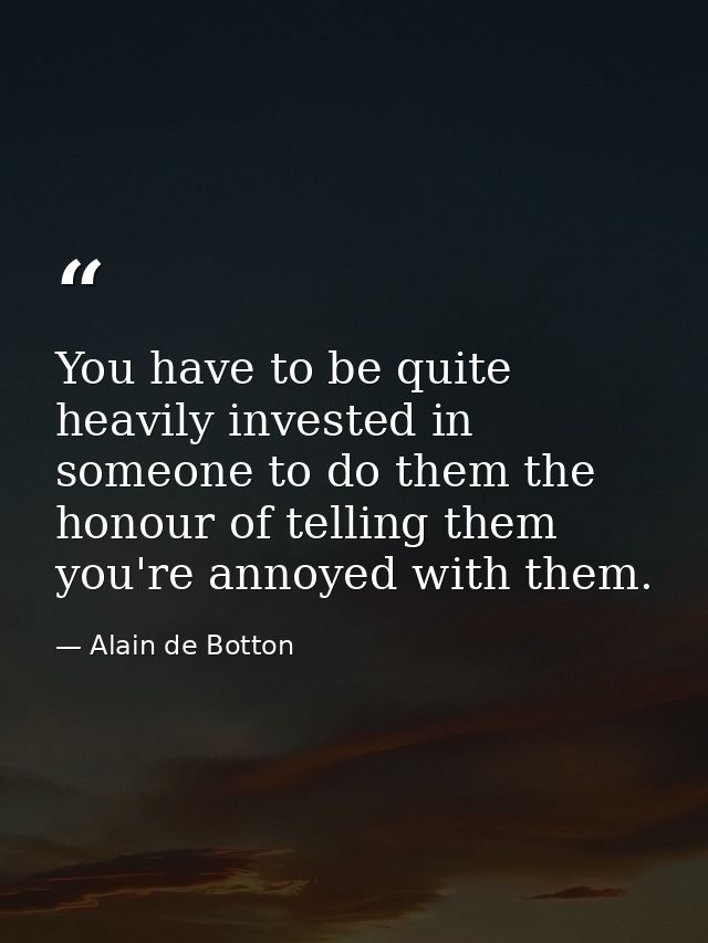 You have to be quite heavily invested in someone to do them the honour of telling them you're annoyed with them. — Alain de Botton