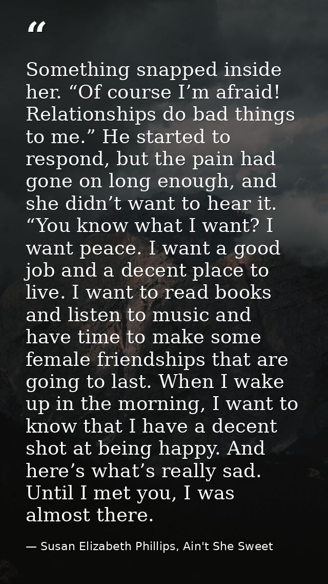 Something snapped inside her. “Of course I’m afraid! Relationships do bad things to me.” He started to respond, but the  — Susan Elizabeth Phillips, Ain't She Sweet