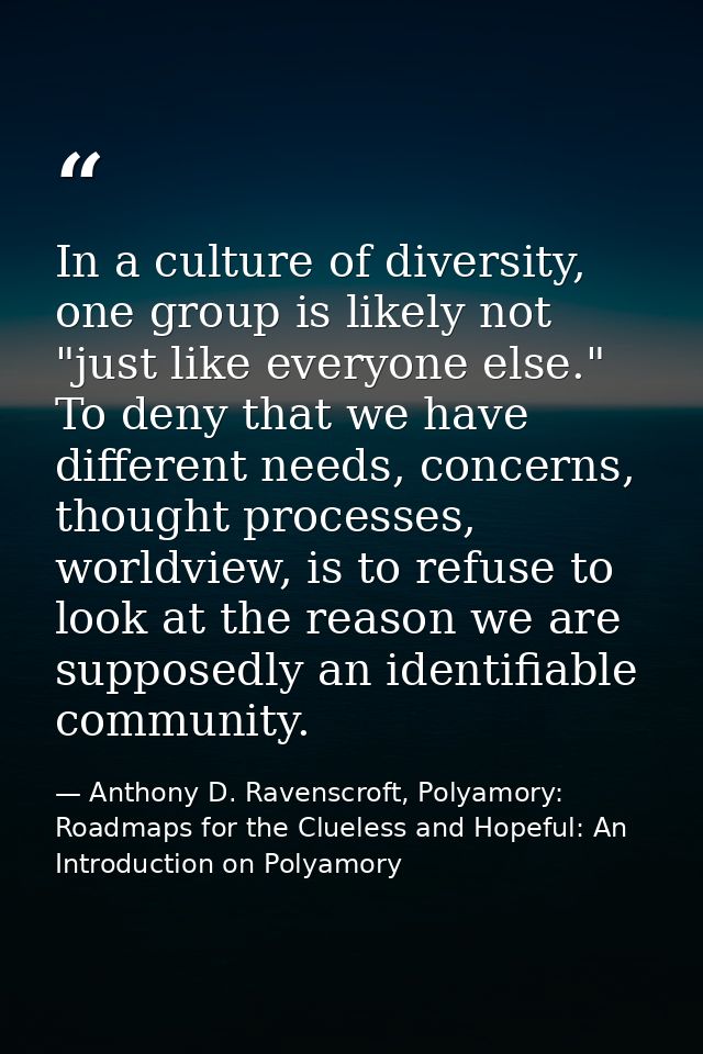In a culture of diversity, one group is likely not "just like everyone else." To deny that we have different needs, conc — Anthony D. Ravenscroft, Polyamory: Roadmaps for the Clueless and Hopeful: An Introduction on Polyamory