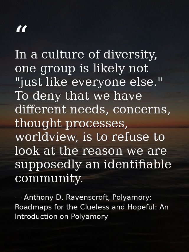 In a culture of diversity, one group is likely not "just like everyone else." To deny that we have different needs, conc — Anthony D. Ravenscroft, Polyamory: Roadmaps for the Clueless and Hopeful: An Introduction on Polyamory