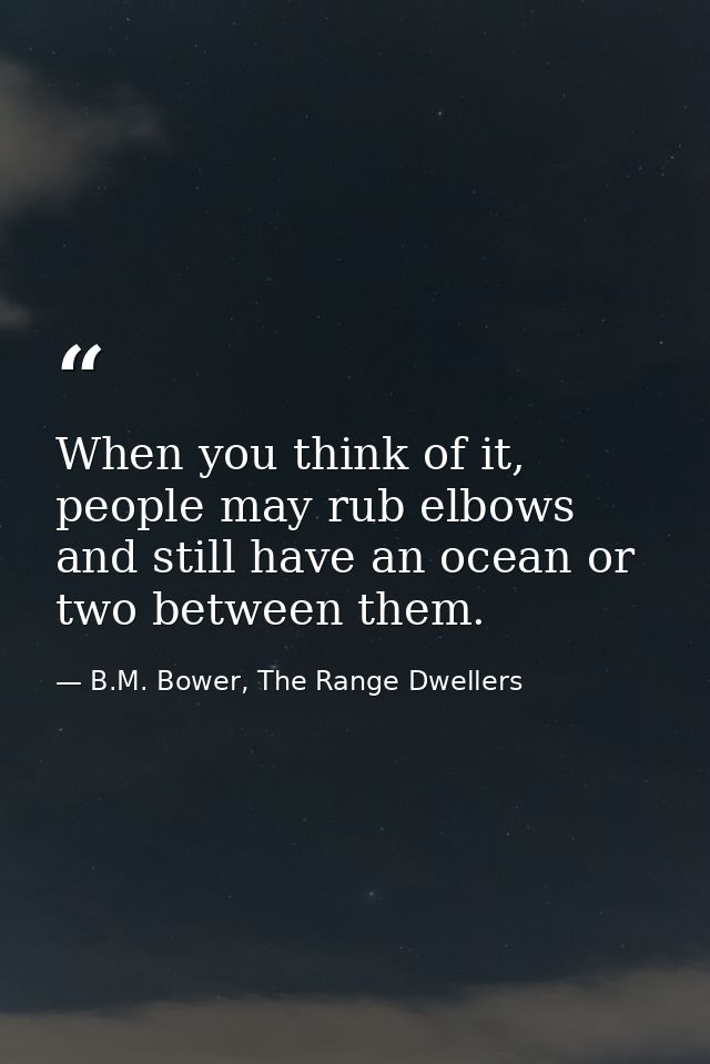 When you think of it, people may rub elbows and still have an ocean or two between them. — B.M. Bower, The Range Dwellers