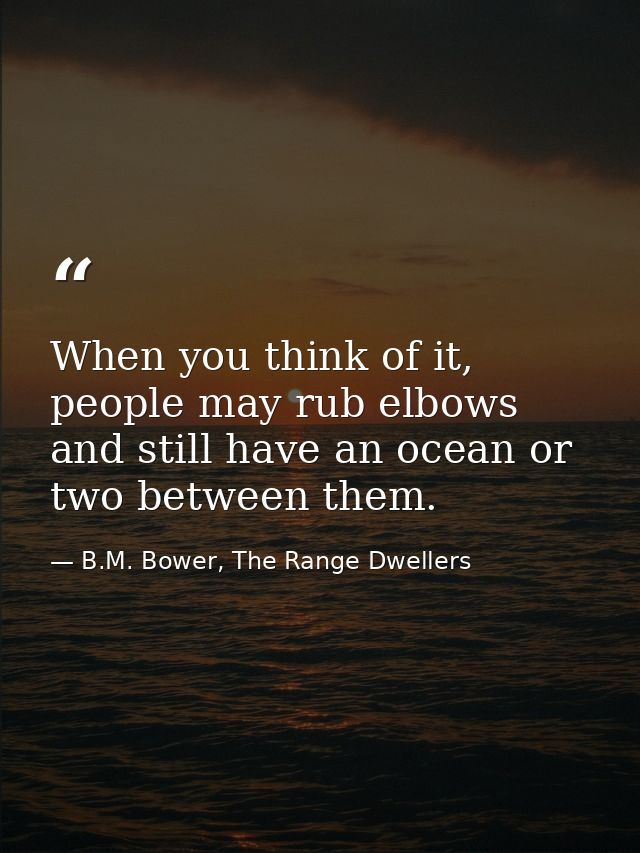 When you think of it, people may rub elbows and still have an ocean or two between them. — B.M. Bower, The Range Dwellers