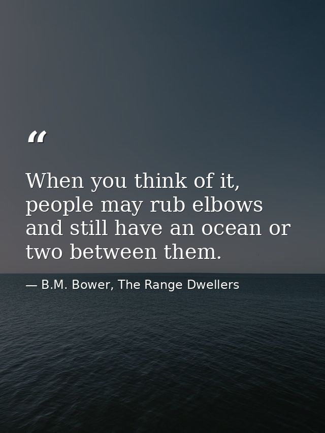 When you think of it, people may rub elbows and still have an ocean or two between them. — B.M. Bower, The Range Dwellers