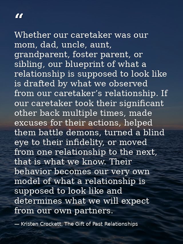 Whether our caretaker was our mom, dad, uncle, aunt, grandparent, foster parent, or sibling, our blueprint of what a rel — Kristen Crockett, The Gift of Past Relationships