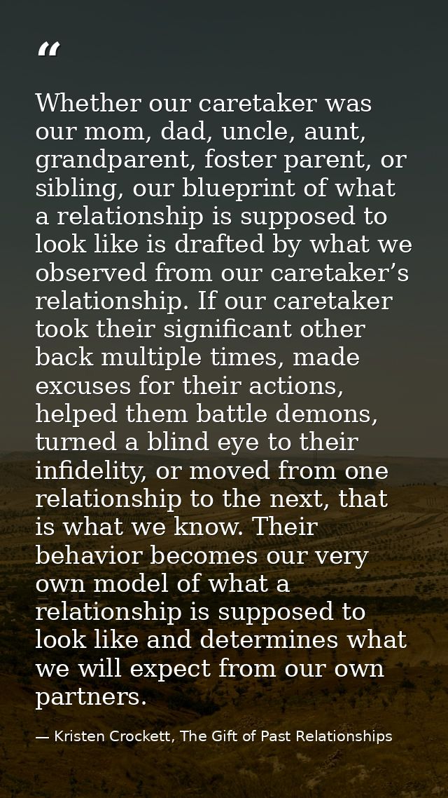 Whether our caretaker was our mom, dad, uncle, aunt, grandparent, foster parent, or sibling, our blueprint of what a rel — Kristen Crockett, The Gift of Past Relationships