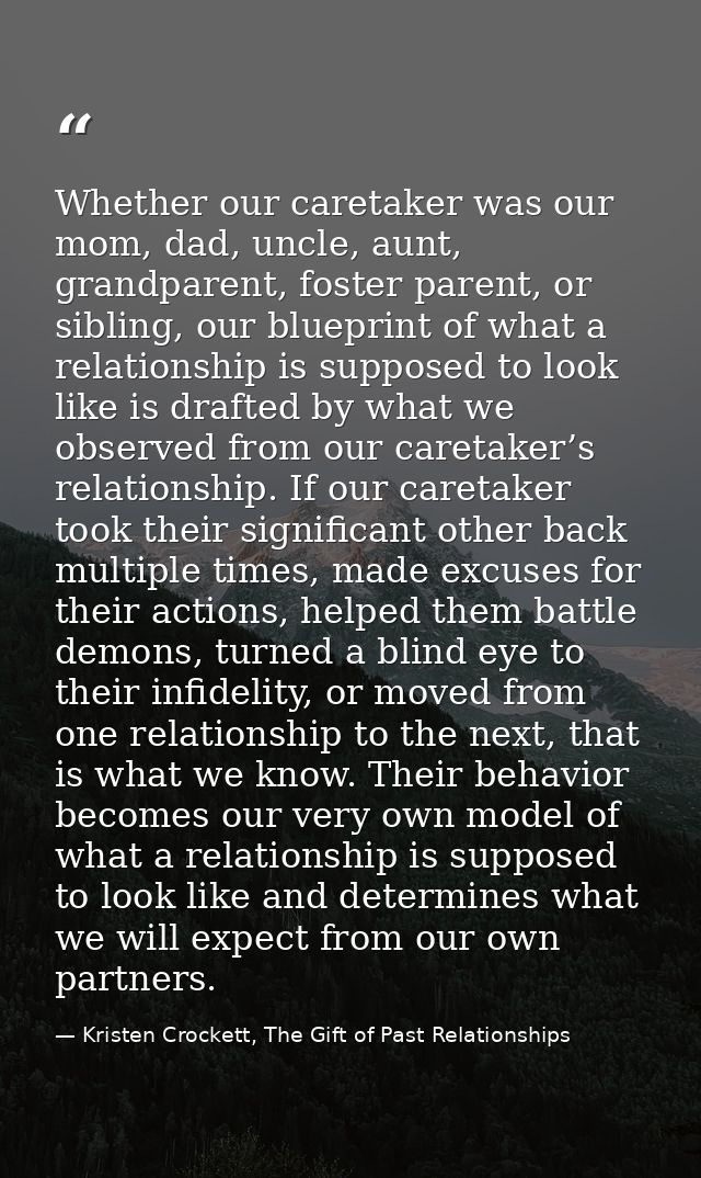 Whether our caretaker was our mom, dad, uncle, aunt, grandparent, foster parent, or sibling, our blueprint of what a rel — Kristen Crockett, The Gift of Past Relationships