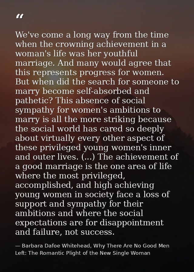 We've come a long way from the time when the crowning achievement in a woman's life was her youthful marriage. And many  — Barbara Dafoe Whitehead, Why There Are No Good Men Left: The Romantic Plight of the New Single Woman