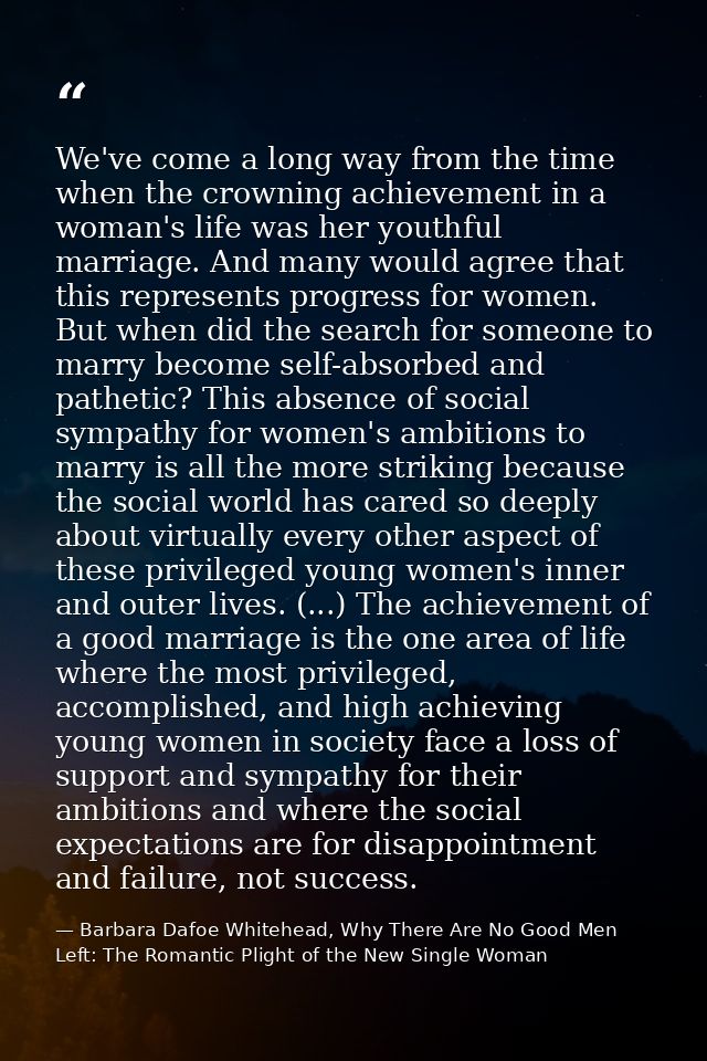 We've come a long way from the time when the crowning achievement in a woman's life was her youthful marriage. And many  — Barbara Dafoe Whitehead, Why There Are No Good Men Left: The Romantic Plight of the New Single Woman