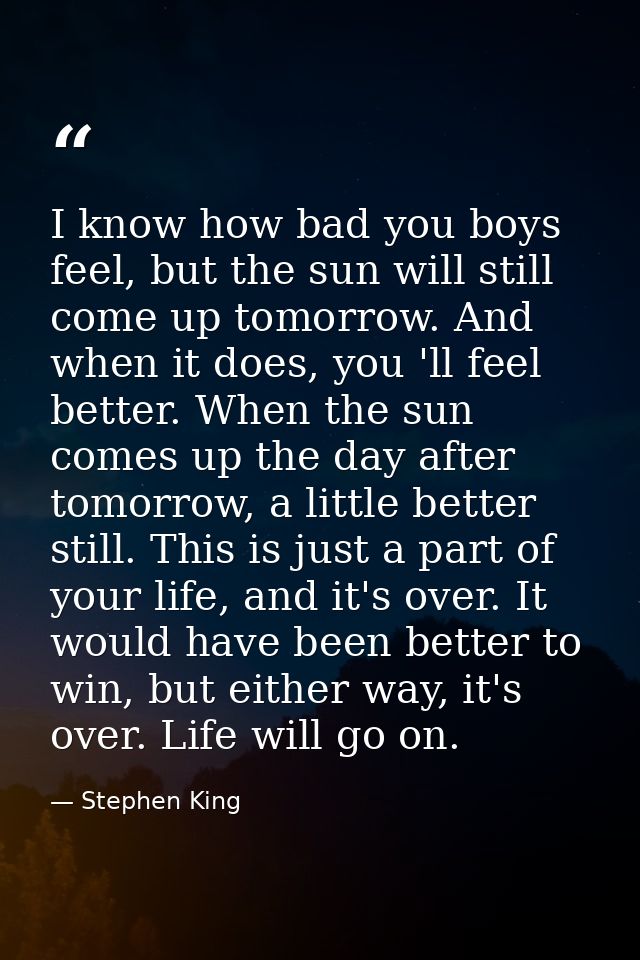 I know how bad you boys feel, but the sun will still come up tomorrow. And when it does, you 'll feel better. When the s — Stephen King