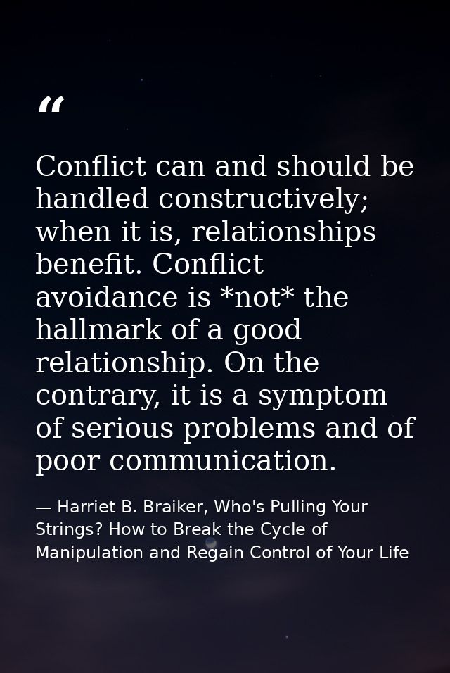 Conflict can and should be handled constructively; when it is, relationships benefit. Conflict avoidance is *not* the ha — Harriet B. Braiker, Who's Pulling Your Strings? How to Break the Cycle of Manipulation and Regain Control of Your Life