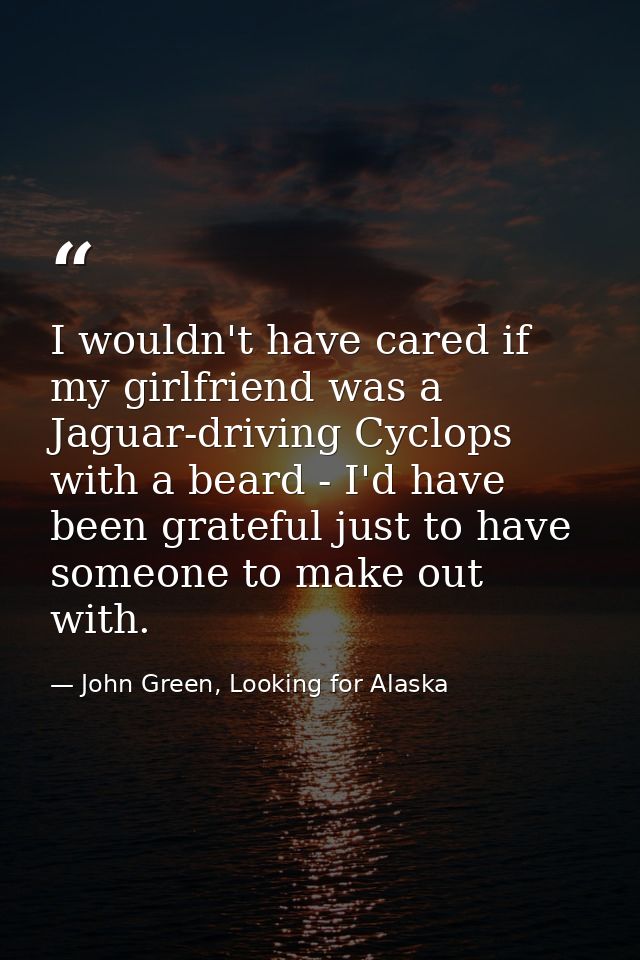 I wouldn't have cared if my girlfriend was a Jaguar-driving Cyclops with a beard - I'd have been grateful just to have s — John Green, Looking for Alaska