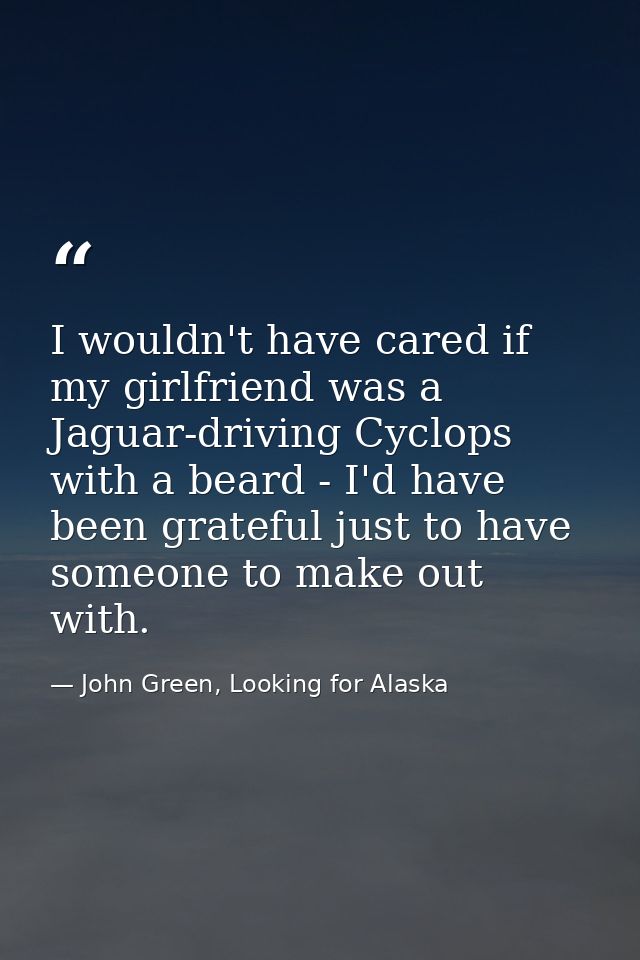 I wouldn't have cared if my girlfriend was a Jaguar-driving Cyclops with a beard - I'd have been grateful just to have s — John Green, Looking for Alaska
