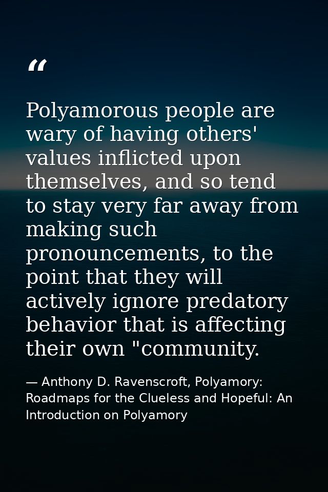 Polyamorous people are wary of having others' values inflicted upon themselves, and so tend to stay very far away from m — Anthony D. Ravenscroft, Polyamory: Roadmaps for the Clueless and Hopeful: An Introduction on Polyamory