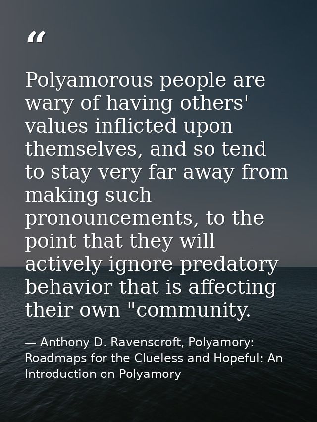 Polyamorous people are wary of having others' values inflicted upon themselves, and so tend to stay very far away from m — Anthony D. Ravenscroft, Polyamory: Roadmaps for the Clueless and Hopeful: An Introduction on Polyamory