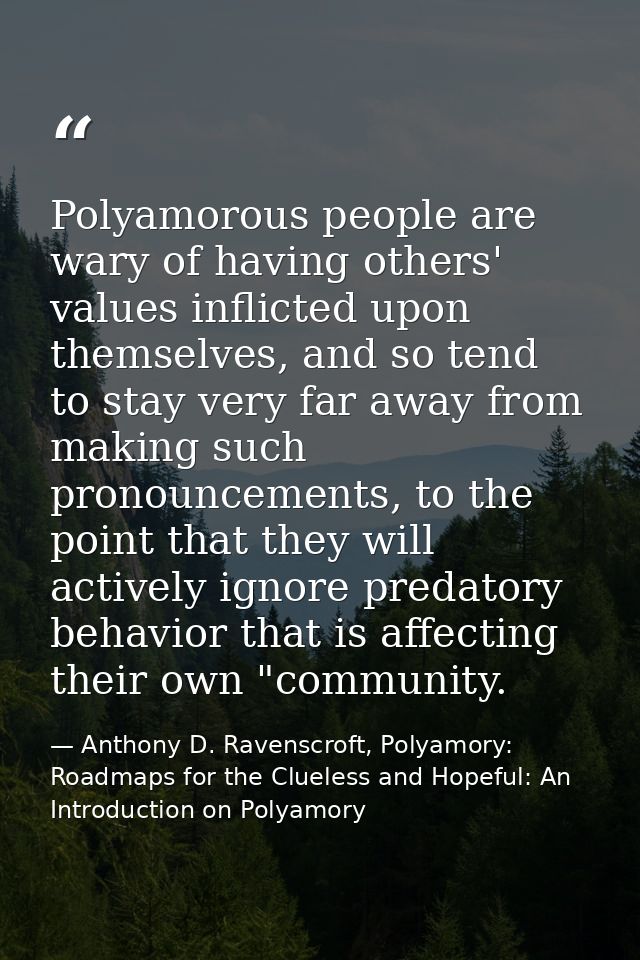 Polyamorous people are wary of having others' values inflicted upon themselves, and so tend to stay very far away from m — Anthony D. Ravenscroft, Polyamory: Roadmaps for the Clueless and Hopeful: An Introduction on Polyamory