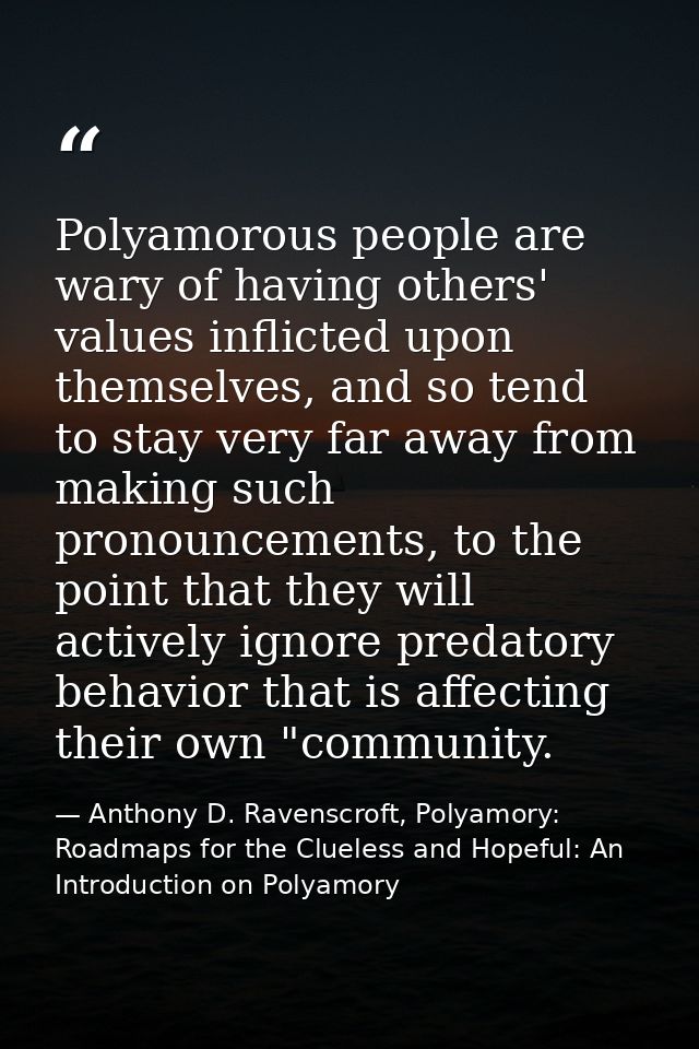 Polyamorous people are wary of having others' values inflicted upon themselves, and so tend to stay very far away from m — Anthony D. Ravenscroft, Polyamory: Roadmaps for the Clueless and Hopeful: An Introduction on Polyamory