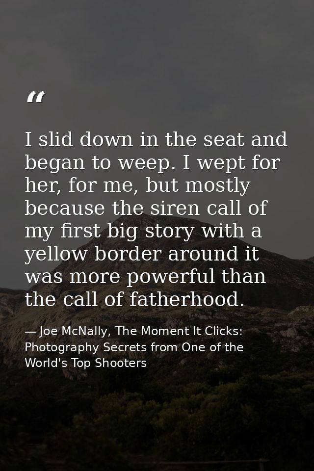 I slid down in the seat and began to weep. I wept for her, for me, but mostly because the siren call of my first big sto — Joe McNally, The Moment It Clicks: Photography Secrets from One of the World's Top Shooters