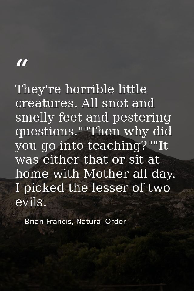 They're horrible little creatures. All snot and smelly feet and pestering questions.""Then why did you go into teaching? — Brian Francis, Natural Order
