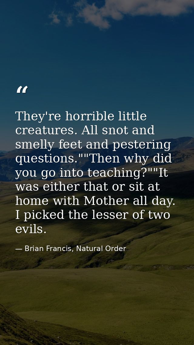 They're horrible little creatures. All snot and smelly feet and pestering questions.""Then why did you go into teaching? — Brian Francis, Natural Order