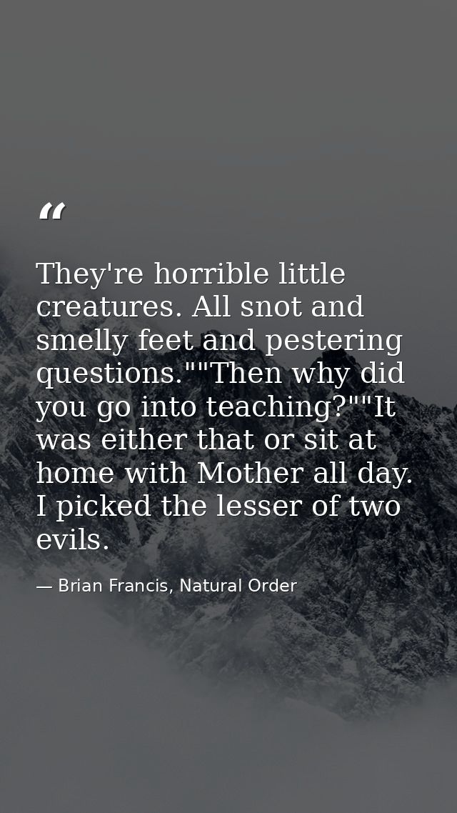 They're horrible little creatures. All snot and smelly feet and pestering questions.""Then why did you go into teaching? — Brian Francis, Natural Order