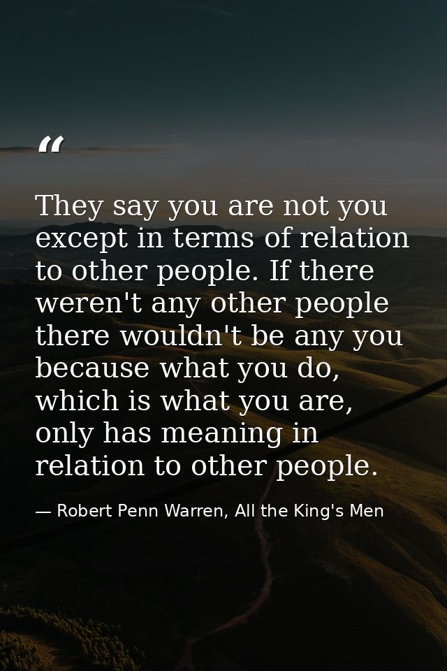 They say you are not you except in terms of relation to other people. If there weren't any other people there wouldn't b — Robert Penn Warren, All the King's Men