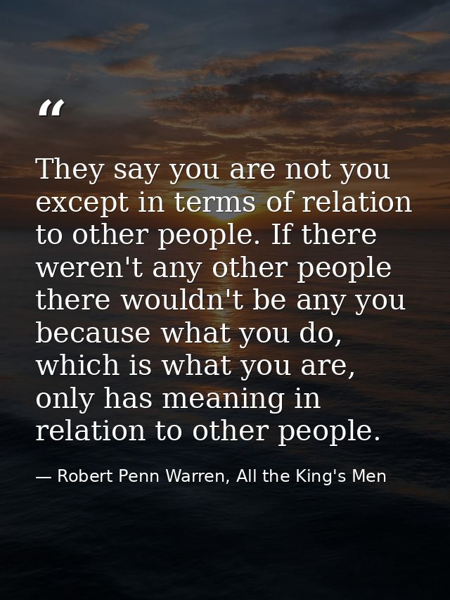 They say you are not you except in terms of relation to other people. If there weren't any other people there wouldn't b — Robert Penn Warren, All the King's Men