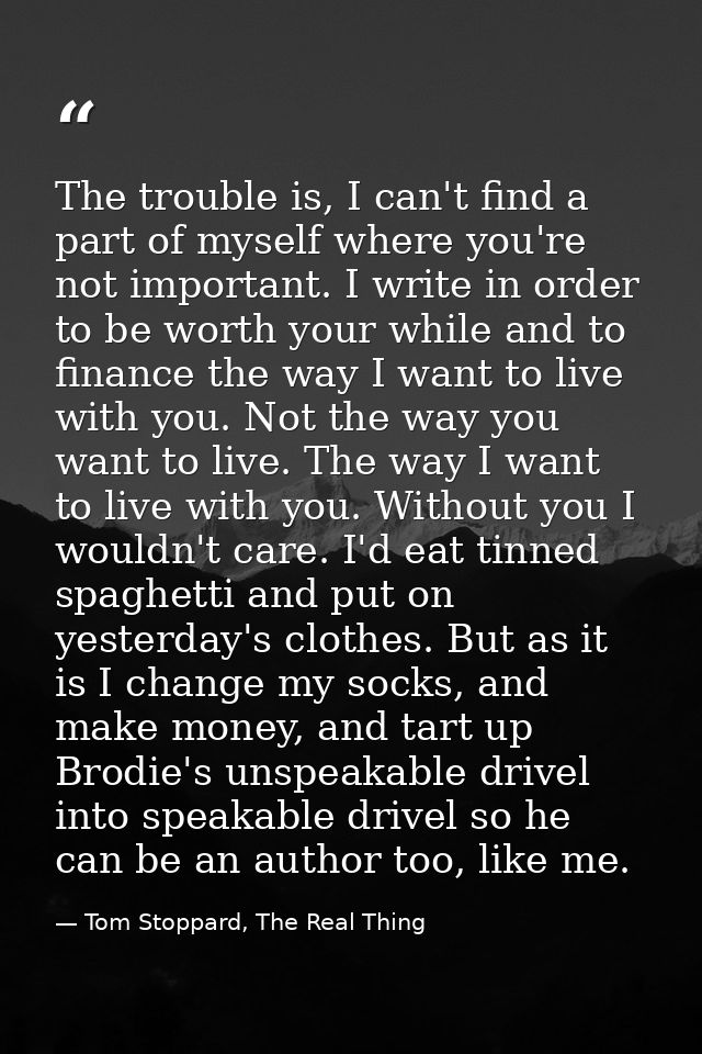 The trouble is, I can't find a part of myself where you're not important. I write in order to be worth your while and to — Tom Stoppard, The Real Thing