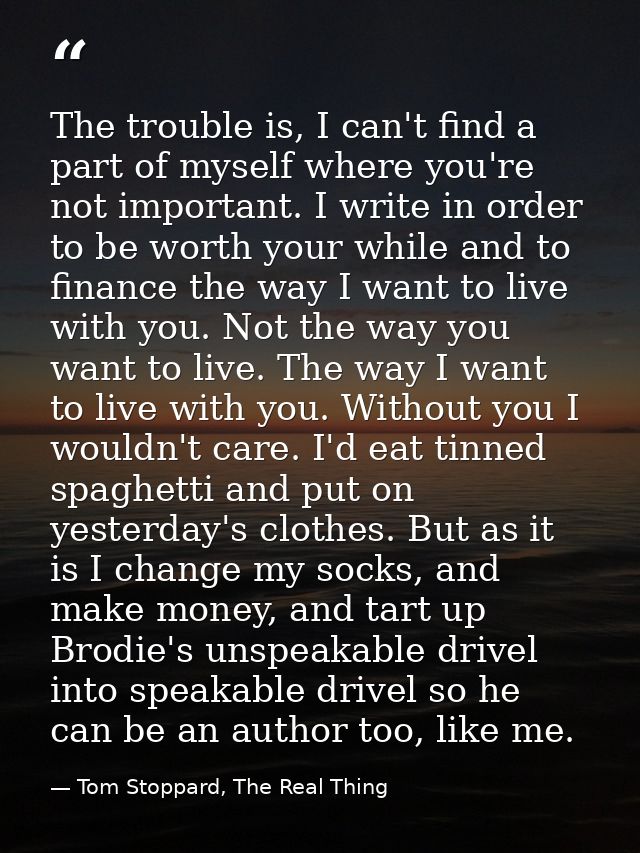 The trouble is, I can't find a part of myself where you're not important. I write in order to be worth your while and to — Tom Stoppard, The Real Thing
