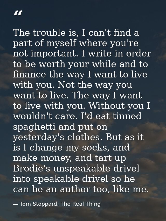 The trouble is, I can't find a part of myself where you're not important. I write in order to be worth your while and to — Tom Stoppard, The Real Thing