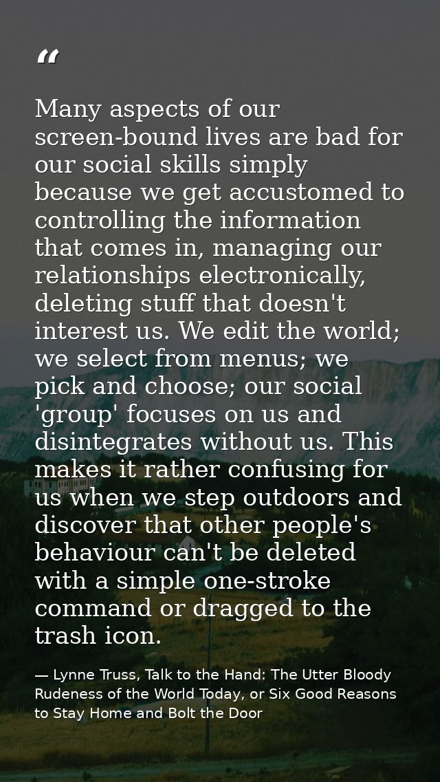 Many aspects of our screen-bound lives are bad for our social skills simply because we get accustomed to controlling the — Lynne Truss, Talk to the Hand: The Utter Bloody Rudeness of the World Today, or Six Good Reasons to Stay Home and Bolt the Door