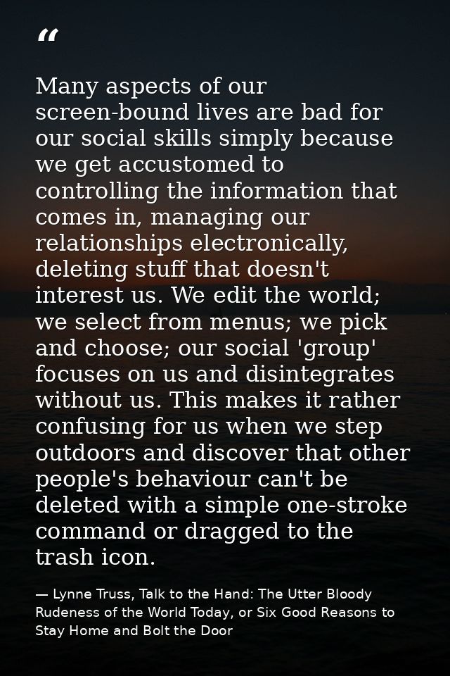 Many aspects of our screen-bound lives are bad for our social skills simply because we get accustomed to controlling the — Lynne Truss, Talk to the Hand: The Utter Bloody Rudeness of the World Today, or Six Good Reasons to Stay Home and Bolt the Door