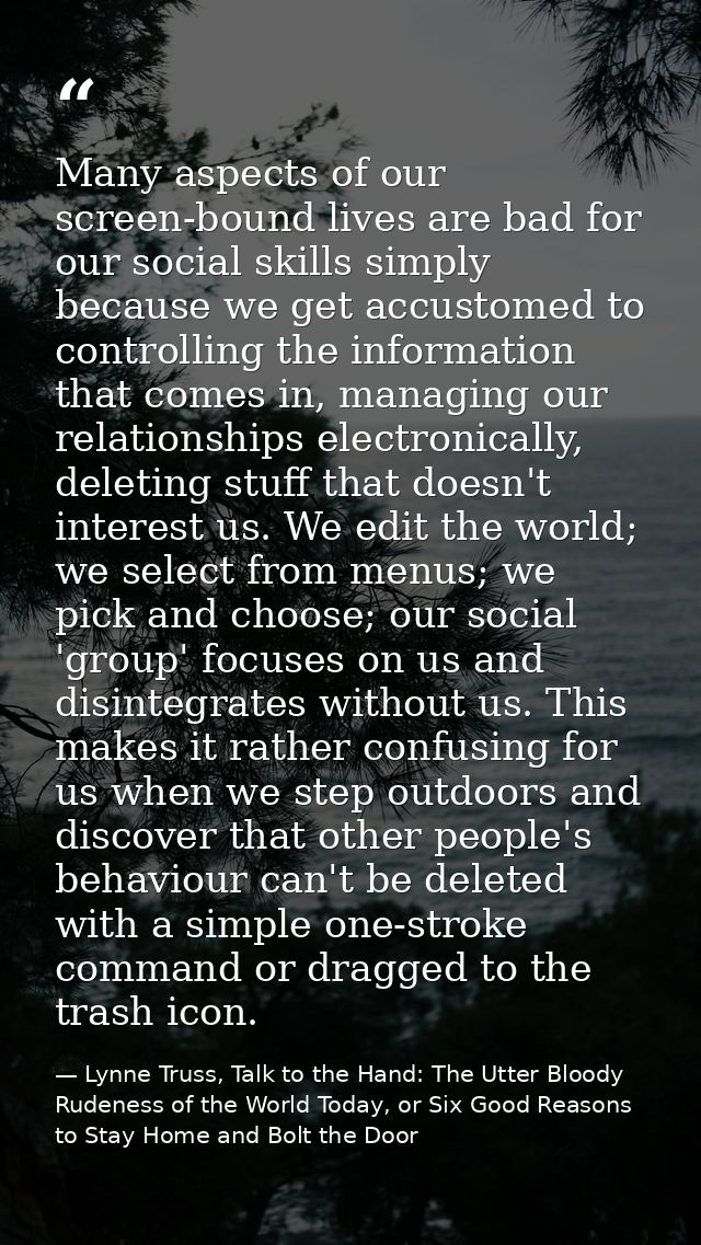 Many aspects of our screen-bound lives are bad for our social skills simply because we get accustomed to controlling the — Lynne Truss, Talk to the Hand: The Utter Bloody Rudeness of the World Today, or Six Good Reasons to Stay Home and Bolt the Door