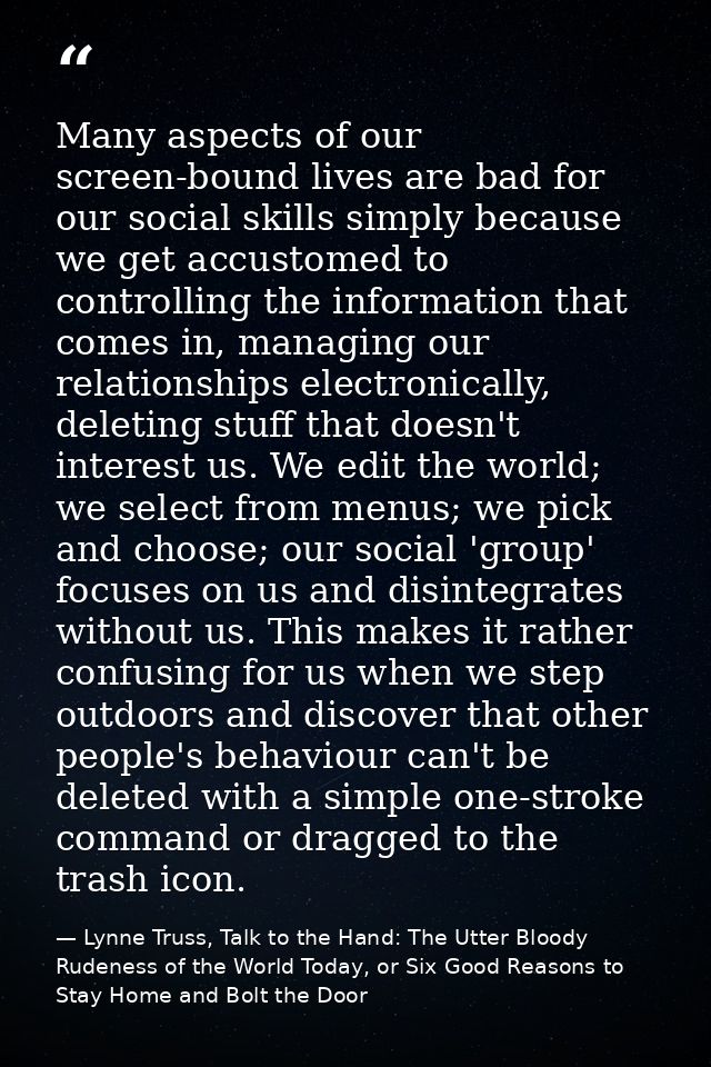 Many aspects of our screen-bound lives are bad for our social skills simply because we get accustomed to controlling the — Lynne Truss, Talk to the Hand: The Utter Bloody Rudeness of the World Today, or Six Good Reasons to Stay Home and Bolt the Door