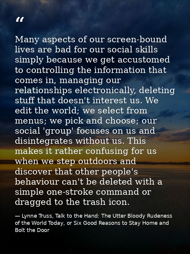 Many aspects of our screen-bound lives are bad for our social skills simply because we get accustomed to controlling the — Lynne Truss, Talk to the Hand: The Utter Bloody Rudeness of the World Today, or Six Good Reasons to Stay Home and Bolt the Door