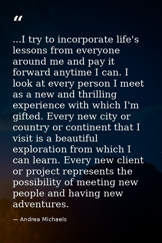 ...I try to incorporate life's lessons from everyone around me and pay it forward anytime I can. I look at every person  — Andrea Michaels