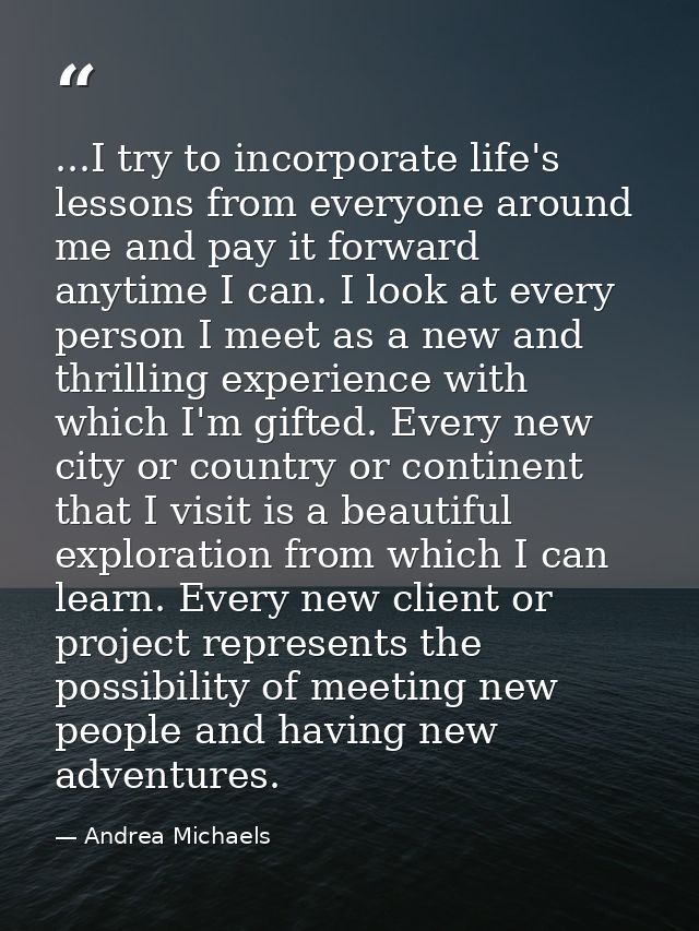 ...I try to incorporate life's lessons from everyone around me and pay it forward anytime I can. I look at every person  — Andrea Michaels