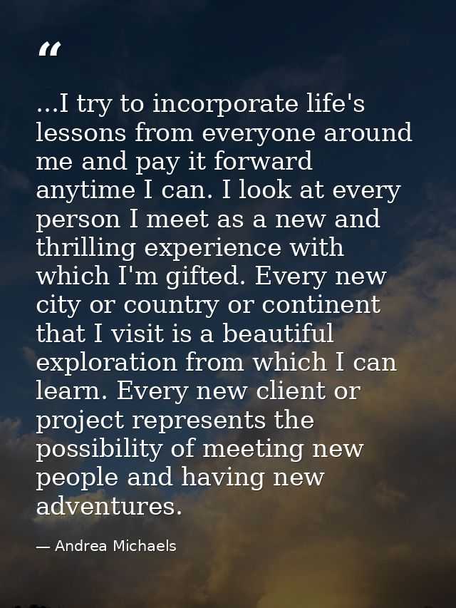 ...I try to incorporate life's lessons from everyone around me and pay it forward anytime I can. I look at every person  — Andrea Michaels